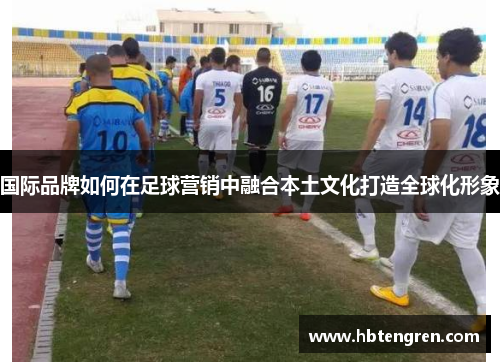 国际品牌如何在足球营销中融合本土文化打造全球化形象